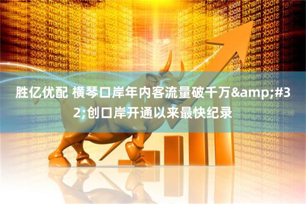 胜亿优配 横琴口岸年内客流量破千万&#32;创口岸开通以来最快纪录