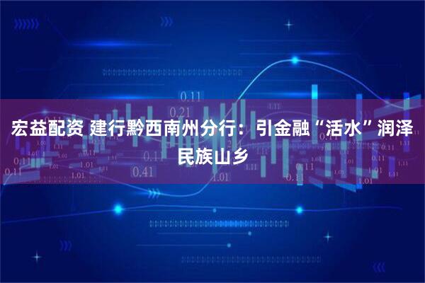 宏益配资 建行黔西南州分行：引金融“活水”润泽民族山乡
