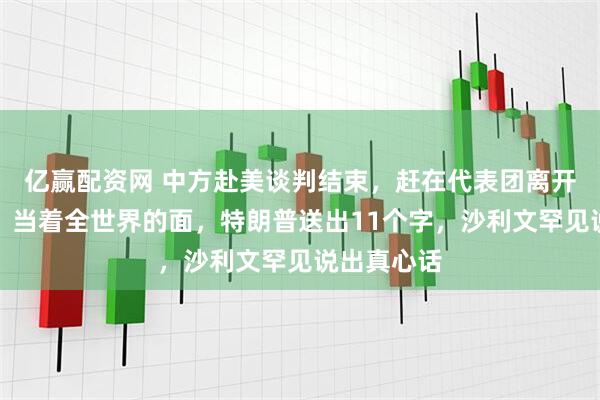 亿赢配资网 中方赴美谈判结束，赶在代表团离开美国之际，当着全世界的面，特朗普送出11个字，沙利文罕见说出真心话
