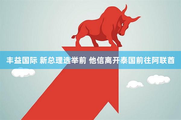 丰益国际 新总理选举前 他信离开泰国前往阿联酋