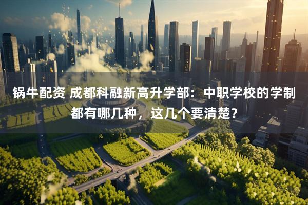 锅牛配资 成都科融新高升学部：中职学校的学制都有哪几种，这几个要清楚？