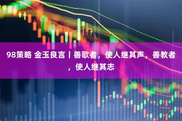 98策略 金玉良言丨善歌者，使人继其声，善教者，使人继其志