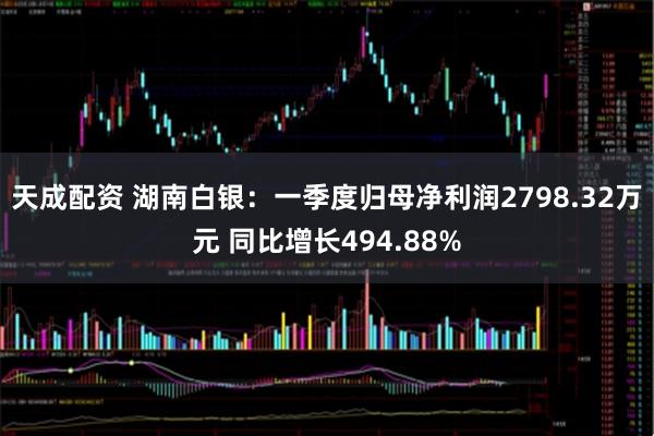 天成配资 湖南白银：一季度归母净利润2798.32万元 同比增长494.88%