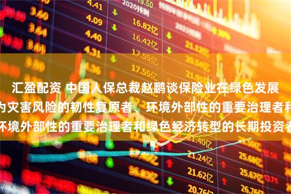 汇盈配资 中国人保总裁赵鹏谈保险业在绿色发展中的定位作用：努力成为灾害风险的韧性复原者、环境外部性的重要治理者和绿色经济转型的长期投资者